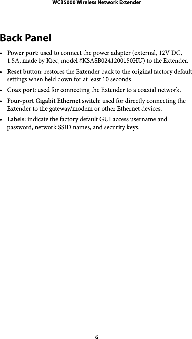 WCB5000 Wireless Network ExtenderBack Panel •Power port: used to connect the power adapter (external, 12V DC, 1.5A, made by Ktec, model #KSASB0241200150HU) to the Extender.  •Reset button: restores the Extender back to the original factory default settings when held down for at least 10 seconds. •Coax port: used for connecting the Extender to a coaxial network. •Four-port Gigabit Ethernet switch: used for directly connecting the Extender to the gateway/modem or other Ethernet devices. •Labels: indicate the factory default GUI access username and password, network SSID names, and security keys.  !! 6