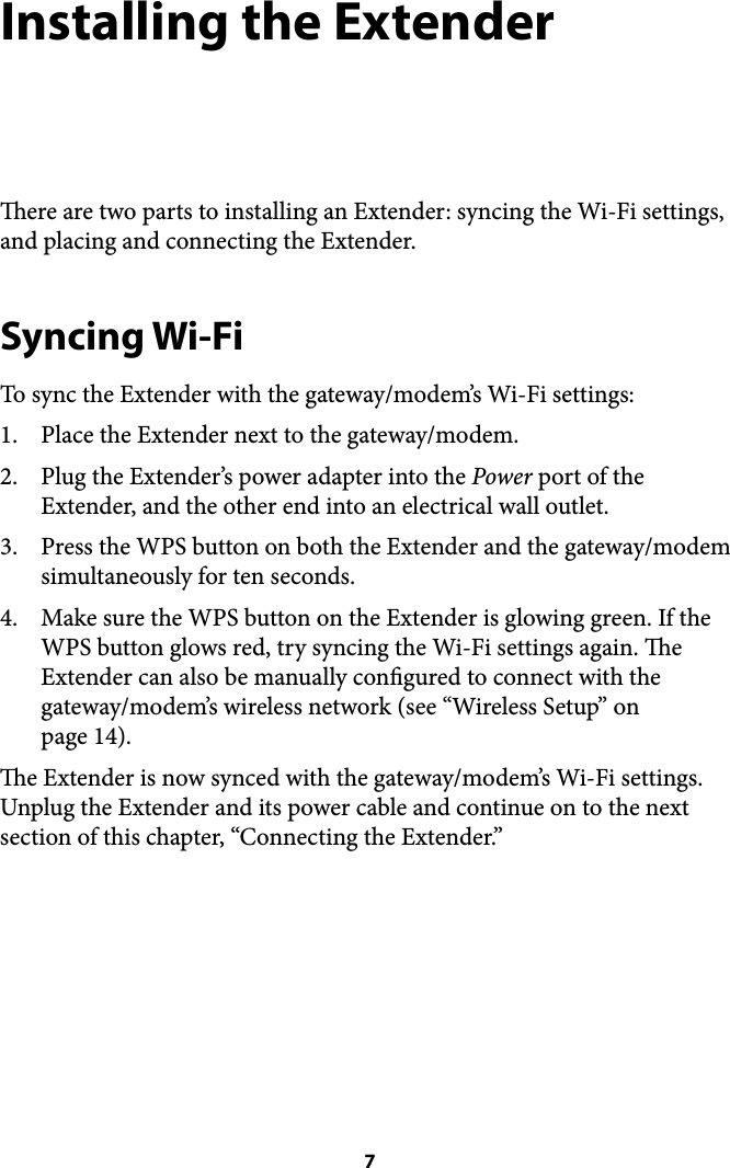 Installing the Extender ere are two parts to installing an Extender: syncing the Wi-Fi settings, and placing and connecting the Extender. Syncing Wi-Fi To sync the Extender with the gateway/modem’s Wi-Fi settings: 1. Place the Extender next to the gateway/modem. 2. Plug the Extender’s power adapter into the Power port of the Extender, and the other end into an electrical wall outlet. 3. Press the WPS button on both the Extender and the gateway/modem simultaneously for ten seconds. 4. Make sure the WPS button on the Extender is glowing green. If the WPS button glows red, try syncing the Wi-Fi settings again. e Extender can also be manually congured to connect with the gateway/modem’s wireless network (see “Wireless Setup” on !page 14). e Extender is now synced with the gateway/modem’s Wi-Fi settings. Unplug the Extender and its power cable and continue on to the next section of this chapter, “Connecting the Extender.”&quot; 7