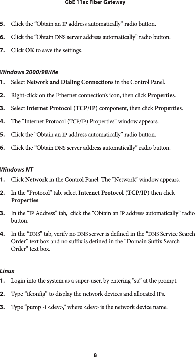 8GbE 11ac Fiber Gateway5.  Click the “Obtain an IP address automatically” radio button. 6.  Click the “Obtain DNS server address automatically” radio button. 7.  Click OK to save the settings.Windows 2000/98/Me 1.  Select Network and Dialing Connections in the Control Panel. 2.  Right-click on the Ethernet connection’s icon, then click Properties. 3.  Select Internet Protocol (TCP/IP) component, then click Properties. 4.  The “Internet Protocol (TCP/IP) Properties” window appears. 5.  Click the “Obtain an IP address automatically” radio button. 6.  Click the “Obtain DNS server address automatically” radio button. Windows NT 1.  Click Network in the Control Panel. The “Network” window appears. 2.  In the “Protocol” tab, select Internet Protocol (TCP/IP) then click Properties. 3.  In the “IP Address” tab,  click the “Obtain an IP address automatically” radio button. 4.  In the “DNS” tab, verify no DNS server is defined in the “DNS Service Search Order” text box and no suffix is defined in the “Domain Suffix Search Order” text box. Linux 1.  Login into the system as a super-user, by entering “su” at the prompt. 2.  Type “ifconfig” to display the network devices and allocated IPs. 3.  Type “pump -i &lt;dev&gt;,” where &lt;dev&gt; is the network device name. 