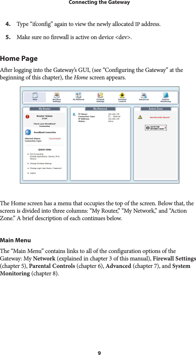 9Connecting the Gateway4.  Type “ifconfig” again to view the newly allocated IP address. 5.  Make sure no firewall is active on device &lt;dev&gt;. Home Page After logging into the Gateway’s GUI, (see “Configuring the Gateway” at the beginning of this chapter), the Home screen appears.The Home screen has a menu that occupies the top of the screen. Below that, the screen is divided into three columns: “My Router,” “My Network,” and “Action Zone.” A brief description of each continues below.Main MenuThe “Main Menu” contains links to all of the configuration options of the Gateway: My Network (explained in chapter 3 of this manual), Firewall Settings (chapter 5), Parental Controls (chapter 6), Advanced (chapter 7), and System Monitoring (chapter 8).