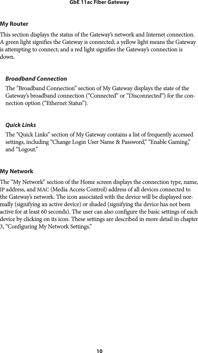 10GbE 11ac Fiber GatewayMy RouterThis section displays the status of the Gateway’s network and Internet connection. A green light signifies the Gateway is connected; a yellow light means the Gateway is attempting to connect; and a red light signifies the Gateway’s connection is down.Broadband ConnectionThe “Broadband Connection” section of My Gateway displays the state of the Gateway’s broadband connection (“Connected” or “Disconnected”) for the con-nection option (“Ethernet Status”).Quick LinksThe “Quick Links” section of My Gateway contains a list of frequently accessed settings, including “Change Login User Name &amp; Password,” “Enable Gaming,” and “Logout.”My NetworkThe “My Network” section of the Home screen displays the connection type, name, IP address, and MAC (Media Access Control) address of all devices connected to the Gateway’s network. The icon associated with the device will be displayed nor-mally (signifying an active device) or shaded (signifying the device has not been active for at least 60 seconds). The user can also configure the basic settings of each device by clicking on its icon. These settings are described in more detail in chapter 3, “Configuring My Network Settings.”