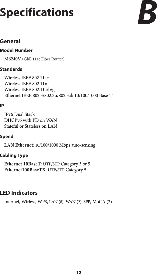 12SpecificationsGeneralModel NumberM6240V (GbE 11ac Fiber Router)StandardsWireless IEEE 802.11ac Wireless IEEE 802.11n Wireless IEEE 802.11a/b/g  Ethernet IEEE 802.3/802.3u/802.3ab 10/100/1000 Base-TIPIPv6 Dual Stack DHCPv6 with PD on WAN Stateful or Stateless on LANSpeedLAN Ethernet: 10/100/1000 Mbps auto-sensing Cabling TypeEthernet 10BaseT: UTP/STP Category 3 or 5 Ethernet100BaseTX: UTP/STP Category 5 LED IndicatorsInternet, Wirless, WPS, LAN (8), WAN (2), SFP, MoCA (2)B