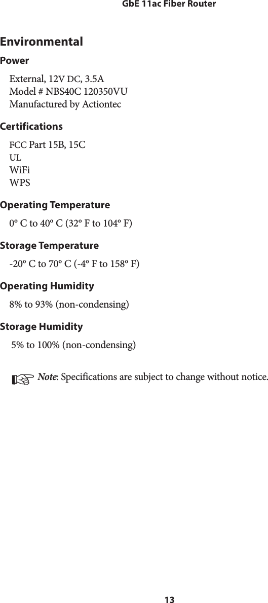 13GbE 11ac Fiber RouterEnvironmentalPowerExternal, 12V DC, 3.5A Model # NBS40C 120350VU Manufactured by ActiontecCertificationsFCC Part 15B, 15C UL WiFi WPSOperating Temperature0º C to 40º C (32º F to 104º F)Storage Temperature-20º C to 70º C (-4º F to 158º F)Operating Humidity8% to 93% (non-condensing)Storage Humidity5% to 100% (non-condensing)☞ Note: Specifications are subject to change without notice.