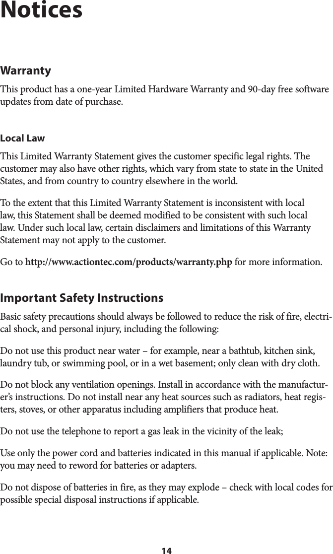 14NoticesWarrantyThis product has a one-year Limited Hardware Warranty and 90-day free software updates from date of purchase.Local LawThis Limited Warranty Statement gives the customer specific legal rights. The customer may also have other rights, which vary from state to state in the United States, and from country to country elsewhere in the world.To the extent that this Limited Warranty Statement is inconsistent with local law, this Statement shall be deemed modified to be consistent with such local law. Under such local law, certain disclaimers and limitations of this Warranty Statement may not apply to the customer.Go to http://www.actiontec.com/products/warranty.php for more information.Important Safety InstructionsBasic safety precautions should always be followed to reduce the risk of fire, electri-cal shock, and personal injury, including the following:Do not use this product near water – for example, near a bathtub, kitchen sink, laundry tub, or swimming pool, or in a wet basement; only clean with dry cloth.Do not block any ventilation openings. Install in accordance with the manufactur-er’s instructions. Do not install near any heat sources such as radiators, heat regis-ters, stoves, or other apparatus including amplifiers that produce heat.Do not use the telephone to report a gas leak in the vicinity of the leak;Use only the power cord and batteries indicated in this manual if applicable. Note: you may need to reword for batteries or adapters.Do not dispose of batteries in fire, as they may explode – check with local codes for possible special disposal instructions if applicable.