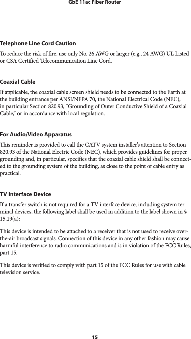 15GbE 11ac Fiber Router15Telephone Line Cord CautionTo reduce the risk of fire, use only No. 26 AWG or larger (e.g., 24 AWG) UL Listed or CSA Certified Telecommunication Line Cord.Coaxial CableIf applicable, the coaxial cable screen shield needs to be connected to the Earth at the building entrance per ANSI/NFPA 70, the National Electrical Code (NEC), in particular Section 820.93, “Grounding of Outer Conductive Shield of a Coaxial Cable,” or in accordance with local regulation.For Audio/Video ApparatusThis reminder is provided to call the CATV system installer’s attention to Section 820.93 of the National Electric Code (NEC), which provides guidelines for proper grounding and, in particular, specifies that the coaxial cable shield shall be connect-ed to the grounding system of the building, as close to the point of cable entry as practical. TV Interface DeviceIf a transfer switch is not required for a TV interface device, including system ter-minal devices, the following label shall be used in addition to the label shown in §  15.19(a):  This device is intended to be attached to a receiver that is not used to receive over-the-air broadcast signals. Connection of this device in any other fashion may cause harmful interference to radio communications and is in violation of the FCC Rules, part 15.This device is verified to comply with part 15 of the FCC Rules for use with cable television service.     