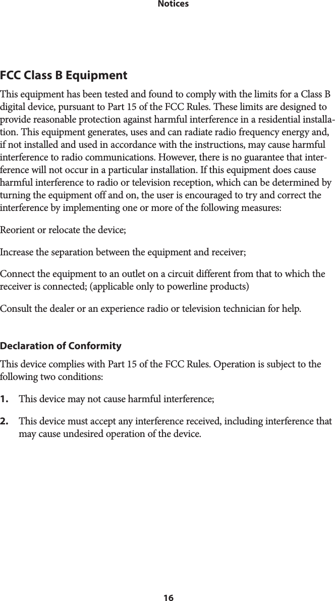 16 NoticesFCC Class B EquipmentThis equipment has been tested and found to comply with the limits for a Class B digital device, pursuant to Part 15 of the FCC Rules. These limits are designed to provide reasonable protection against harmful interference in a residential installa-tion. This equipment generates, uses and can radiate radio frequency energy and, if not installed and used in accordance with the instructions, may cause harmful interference to radio communications. However, there is no guarantee that inter-ference will not occur in a particular installation. If this equipment does cause harmful interference to radio or television reception, which can be determined by turning the equipment off and on, the user is encouraged to try and correct the interference by implementing one or more of the following measures:Reorient or relocate the device;Increase the separation between the equipment and receiver;Connect the equipment to an outlet on a circuit different from that to which the receiver is connected; (applicable only to powerline products)Consult the dealer or an experience radio or television technician for help.Declaration of ConformityThis device complies with Part 15 of the FCC Rules. Operation is subject to the  following two conditions:1.  This device may not cause harmful interference;2.  This device must accept any interference received, including interference that may cause undesired operation of the device. 