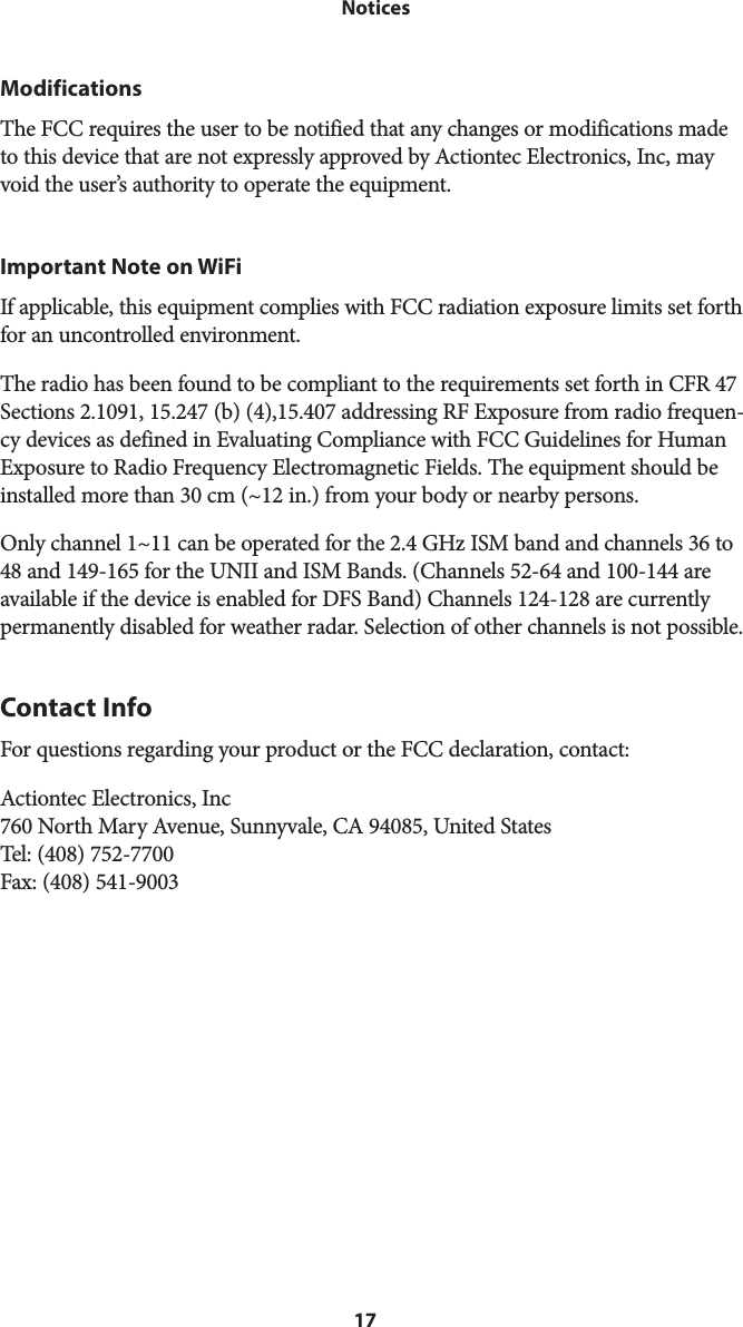 17 NoticesModificationsThe FCC requires the user to be notified that any changes or modifications made to this device that are not expressly approved by Actiontec Electronics, Inc, may void the user’s authority to operate the equipment. Important Note on WiFiIf applicable, this equipment complies with FCC radiation exposure limits set forth for an uncontrolled environment. The radio has been found to be compliant to the requirements set forth in CFR 47 Sections 2.1091, 15.247 (b) (4),15.407 addressing RF Exposure from radio frequen-cy devices as defined in Evaluating Compliance with FCC Guidelines for Human Exposure to Radio Frequency Electromagnetic Fields. The equipment should be installed more than 30 cm (~12 in.) from your body or nearby persons.Only channel 1~11 can be operated for the 2.4 GHz ISM band and channels 36 to 48 and 149-165 for the UNII and ISM Bands. (Channels 52-64 and 100-144 are available if the device is enabled for DFS Band) Channels 124-128 are currently permanently disabled for weather radar. Selection of other channels is not possible. Contact InfoFor questions regarding your product or the FCC declaration, contact:Actiontec Electronics, Inc 760 North Mary Avenue, Sunnyvale, CA 94085, United States Tel: (408) 752-7700 Fax: (408) 541-9003