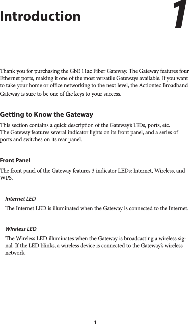 1IntroductionThank you for purchasing the GbE 11ac Fiber Gateway. The Gateway features four Ethernet ports, making it one of the most versatile Gateways available. If you want to take your home or office networking to the next level, the Actiontec Broadband Gateway is sure to be one of the keys to your success.Getting to Know the GatewayThis section contains a quick description of the Gateway’s LEDs, ports, etc. The Gateway features several indicator lights on its front panel, and a series of ports and switches on its rear panel.Front PanelThe front panel of the Gateway features 3 indicator LEDs: Internet, Wireless, and WPS.Internet LED  The Internet LED is illuminated when the Gateway is connected to the Internet.WIreless LED  The Wireless LED illuminates when the Gateway is broadcasting a wireless sig-nal. If the LED blinks, a wireless device is connected to the Gateway’s wireless network.1