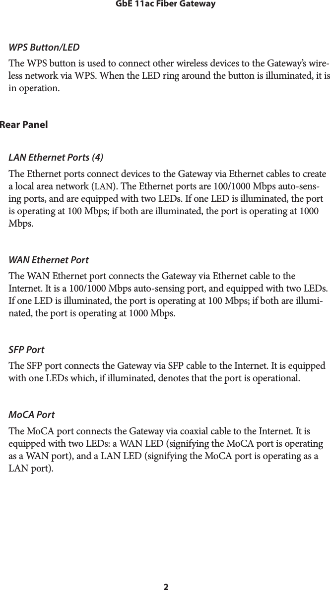 2GbE 11ac Fiber GatewayWPS Button/LED The WPS button is used to connect other wireless devices to the Gateway’s wire-less network via WPS. When the LED ring around the button is illuminated, it is in operation.Rear PanelLAN Ethernet Ports (4)  The Ethernet ports connect devices to the Gateway via Ethernet cables to create a local area network (LAN). The Ethernet ports are 100/1000 Mbps auto-sens-ing ports, and are equipped with two LEDs. If one LED is illuminated, the port is operating at 100 Mbps; if both are illuminated, the port is operating at 1000 Mbps.WAN Ethernet Port  The WAN Ethernet port connects the Gateway via Ethernet cable to the Internet. It is a 100/1000 Mbps auto-sensing port, and equipped with two LEDs. If one LED is illuminated, the port is operating at 100 Mbps; if both are illumi-nated, the port is operating at 1000 Mbps.SFP Port  The SFP port connects the Gateway via SFP cable to the Internet. It is equipped with one LEDs which, if illuminated, denotes that the port is operational.MoCA Port  The MoCA port connects the Gateway via coaxial cable to the Internet. It is equipped with two LEDs: a WAN LED (signifying the MoCA port is operating as a WAN port), and a LAN LED (signifying the MoCA port is operating as a LAN port).