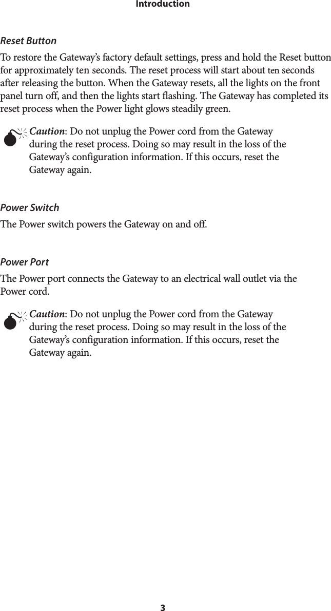 3IntroductionReset ButtonTo restore the Gateway’s factory default settings, press and hold the Reset button for approximately ten seconds. The reset process will start about ten seconds after releasing the button. When the Gateway resets, all the lights on the front panel turn off, and then the lights start flashing. The Gateway has completed its reset process when the Power light glows steadily green.M Caution: Do not unplug the Power cord from the Gateway during the reset process. Doing so may result in the loss of the Gateway’s configuration information. If this occurs, reset the Gateway again.Power SwitchThe Power switch powers the Gateway on and off.Power PortThe Power port connects the Gateway to an electrical wall outlet via the  Power cord.M Caution: Do not unplug the Power cord from the Gateway during the reset process. Doing so may result in the loss of the Gateway’s configuration information. If this occurs, reset the Gateway again.