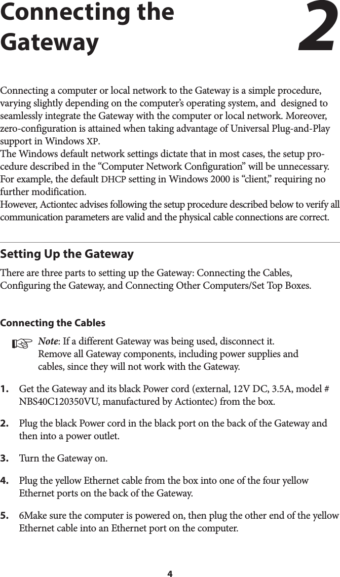 4Connecting the GatewayConnecting a computer or local network to the Gateway is a simple procedure, varying slightly depending on the computer’s operating system, and  designed to seamlessly integrate the Gateway with the computer or local network. Moreover, zero-configuration is attained when taking advantage of Universal Plug-and-Play support in Windows XP.  The Windows default network settings dictate that in most cases, the setup pro-cedure described in the “Computer Network Configuration” will be unnecessary. For example, the default DHCP setting in Windows 2000 is “client,” requiring no further modification.  However, Actiontec advises following the setup procedure described below to verify all communication parameters are valid and the physical cable connections are correct. Setting Up the GatewayThere are three parts to setting up the Gateway: Connecting the Cables, Configuring the Gateway, and Connecting Other Computers/Set Top Boxes.Connecting the Cables☞ Note: If a different Gateway was being used, disconnect it. Remove all Gateway components, including power supplies and cables, since they will not work with the Gateway.1.  Get the Gateway and its black Power cord (external, 12V DC, 3.5A, model # NBS40C120350VU, manufactured by Actiontec) from the box.2.  Plug the black Power cord in the black port on the back of the Gateway and then into a power outlet.3.  Turn the Gateway on.4.  Plug the yellow Ethernet cable from the box into one of the four yellow Ethernet ports on the back of the Gateway.5.  6Make sure the computer is powered on, then plug the other end of the yellow Ethernet cable into an Ethernet port on the computer.2