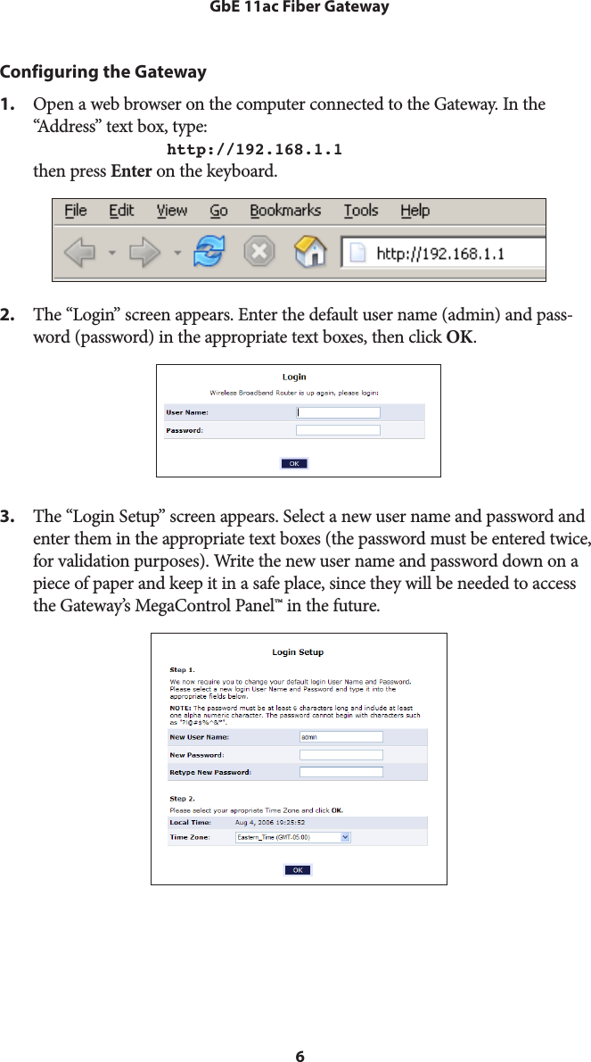 6GbE 11ac Fiber GatewayConfiguring the Gateway1.  Open a web browser on the computer connected to the Gateway. In the “Address” text box, type:  http://192.168.1.1 then press Enter on the keyboard.2.  The “Login” screen appears. Enter the default user name (admin) and pass-word (password) in the appropriate text boxes, then click OK.3.  The “Login Setup” screen appears. Select a new user name and password and enter them in the appropriate text boxes (the password must be entered twice, for validation purposes). Write the new user name and password down on a piece of paper and keep it in a safe place, since they will be needed to access the Gateway’s MegaControl Panel™ in the future.