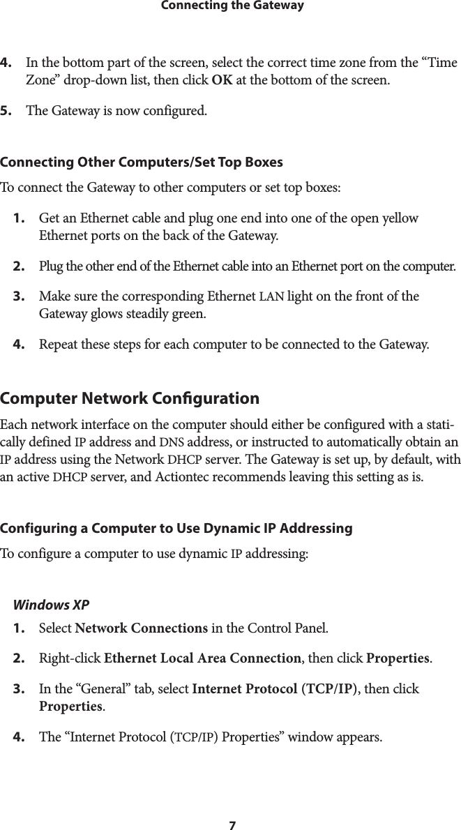 7Connecting the Gateway4.  In the bottom part of the screen, select the correct time zone from the “Time Zone” drop-down list, then click OK at the bottom of the screen.5.  The Gateway is now configured.Connecting Other Computers/Set Top BoxesTo connect the Gateway to other computers or set top boxes:1.  Get an Ethernet cable and plug one end into one of the open yellow Ethernet ports on the back of the Gateway.2.  Plug the other end of the Ethernet cable into an Ethernet port on the computer.3.  Make sure the corresponding Ethernet LAN light on the front of the Gateway glows steadily green.4.  Repeat these steps for each computer to be connected to the Gateway.Computer Network Conguration Each network interface on the computer should either be configured with a stati-cally defined IP address and DNS address, or instructed to automatically obtain an IP address using the Network DHCP server. The Gateway is set up, by default, with an active DHCP server, and Actiontec recommends leaving this setting as is. Configuring a Computer to Use Dynamic IP AddressingTo configure a computer to use dynamic IP addressing: Windows XP1.  Select Network Connections in the Control Panel. 2.  Right-click Ethernet Local Area Connection, then click Properties.3.  In the “General” tab, select Internet Protocol (TCP/IP), then click Properties. 4.  The “Internet Protocol (TCP/IP) Properties” window appears. 