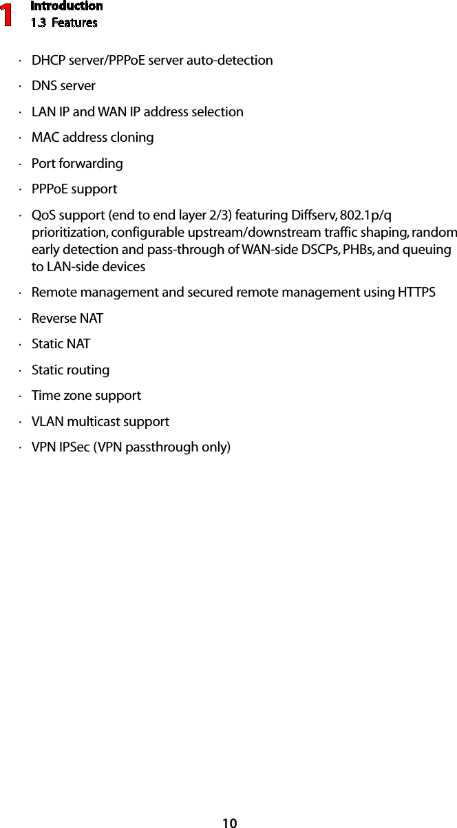 Introduction1.3  Features110DHCP  · server/PPPoE server auto-detectionDNS  · serverLAN IP  · and WAN IP address selectionMAC  · address cloningPort forwarding ·PPP · oE supportQ · oS support (end to end layer 2/3) featuring Diffserv, 802.1p/q prioritization, configurable upstream/downstream traffic shaping, random early detection and pass-through of WAN-side DSCPs, PHBs, and queuing to LAN-side devicesRemote management and secured remote management using  · HTTPSReverse  · NATStatic  · NATStatic routing ·Time zone support ·VLAN  · multicast supportVPN IPS · ec (VPN passthrough only)