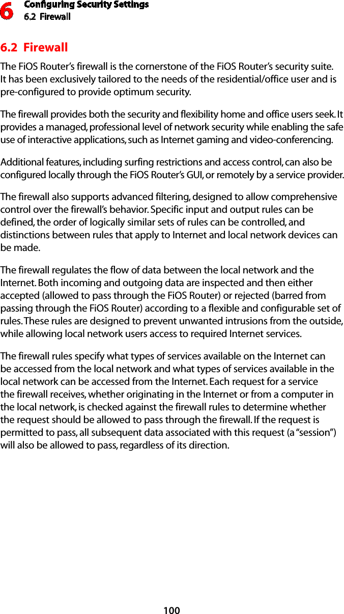 Conﬁguring Security Settings6.2  Firewall61006.2  FirewallThe FiOS Router’s firewall is the cornerstone of the FiOS Router’s security suite. It has been exclusively tailored to the needs of the residential/office user and is pre-configured to provide optimum security. The firewall provides both the security and flexibility home and office users seek. It provides a managed, professional level of network security while enabling the safe use of interactive applications, such as Internet gaming and video-conferencing. Additional features, including surfing restrictions and access control, can also be configured locally through the FiOS Router’s GUI, or remotely by a service provider. The firewall also supports advanced filtering, designed to allow comprehensive control over the firewall’s behavior. Specific input and output rules can be defined, the order of logically similar sets of rules can be controlled, and distinctions between rules that apply to Internet and local network devices can be made. The firewall regulates the flow of data between the local network and the Internet. Both incoming and outgoing data are inspected and then either accepted (allowed to pass through the FiOS Router) or rejected (barred from passing through the FiOS Router) according to a flexible and configurable set of rules. These rules are designed to prevent unwanted intrusions from the outside, while allowing local network users access to required Internet services. The firewall rules specify what types of services available on the Internet can be accessed from the local network and what types of services available in the local network can be accessed from the Internet. Each request for a service the firewall receives, whether originating in the Internet or from a computer in the local network, is checked against the firewall rules to determine whether the request should be allowed to pass through the firewall. If the request is permitted to pass, all subsequent data associated with this request (a “session”) will also be allowed to pass, regardless of its direction. 