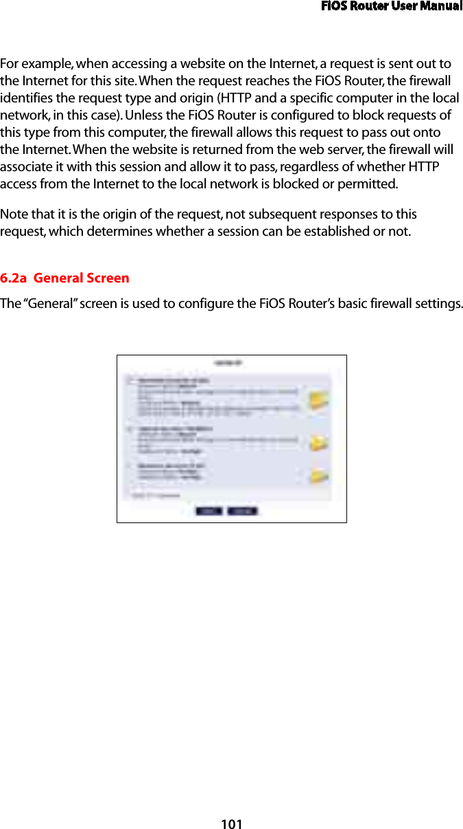 FiOS Router User Manual101For example, when accessing a website on the Internet, a request is sent out to the Internet for this site. When the request reaches the FiOS Router, the firewall identifies the request type and origin (HTTP and a specific computer in the local network, in this case). Unless the FiOS Router is configured to block requests of this type from this computer, the firewall allows this request to pass out onto the Internet. When the website is returned from the web server, the firewall will associate it with this session and allow it to pass, regardless of whether HTTP access from the Internet to the local network is blocked or permitted. Note that it is the origin of the request, not subsequent responses to this request, which determines whether a session can be established or not. 6.2a  General ScreenThe “General” screen is used to configure the FiOS Router’s basic firewall settings. 