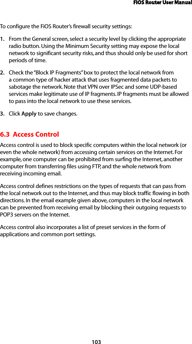 FiOS Router User Manual103To configure the FiOS Router’s firewall security settings: From the General screen, select a security level by clicking the appropriate 1. radio button. Using the Minimum Security setting may expose the local network to significant security risks, and thus should only be used for short periods of time. Check the “Block IP Fragments” box to protect the local network from 2. a common type of hacker attack that uses fragmented data packets to sabotage the network. Note that VPN over IPSec and some UDP-based services make legitimate use of IP fragments. IP fragments must be allowed to pass into the local network to use these services. Click 3.  Apply to save changes. 6.3  Access Control Access control is used to block specific computers within the local network (or even the whole network) from accessing certain services on the Internet. For example, one computer can be prohibited from surfing the Internet, another computer from transferring files using FTP, and the whole network from receiving incoming email. Access control defines restrictions on the types of requests that can pass from the local network out to the Internet, and thus may block traffic flowing in both directions. In the email example given above, computers in the local network can be prevented from receiving email by blocking their outgoing requests to POP3 servers on the Internet. Access control also incorporates a list of preset services in the form of applications and common port settings. 