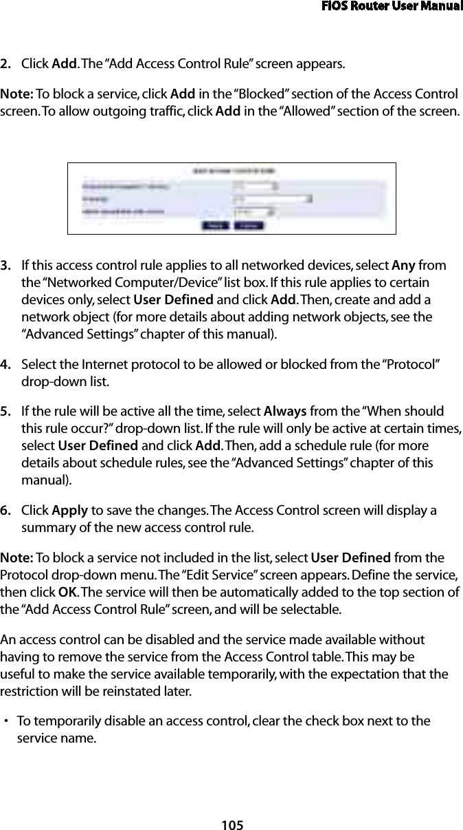 FiOS Router User Manual105Click 2.  Add. The “Add Access Control Rule” screen appears. Note: To block a service, click Add in the “Blocked” section of the Access Control screen. To allow outgoing traffic, click Add in the “Allowed” section of the screen. If this access control rule applies to all networked devices, select 3.  Any from the “Networked Computer/Device” list box. If this rule applies to certain devices only, select User Defined and click Add. Then, create and add a network object (for more details about adding network objects, see the “Advanced Settings” chapter of this manual).Select the Internet protocol to be allowed or blocked from the “Protocol” 4. drop-down list.If the rule will be active all the time, select 5.  Always from the “When should this rule occur?” drop-down list. If the rule will only be active at certain times, select User Defined and click Add. Then, add a schedule rule (for more details about schedule rules, see the “Advanced Settings” chapter of this manual).Click 6.  Apply to save the changes. The Access Control screen will display a summary of the new access control rule. Note: To block a service not included in the list, select User Defined from the Protocol drop-down menu. The “Edit Service” screen appears. Define the service, then click OK. The service will then be automatically added to the top section of the “Add Access Control Rule” screen, and will be selectable. An access control can be disabled and the service made available without having to remove the service from the Access Control table. This may be useful to make the service available temporarily, with the expectation that the restriction will be reinstated later. To temporarily disable an access control, clear the check box next to the  sservice name. 