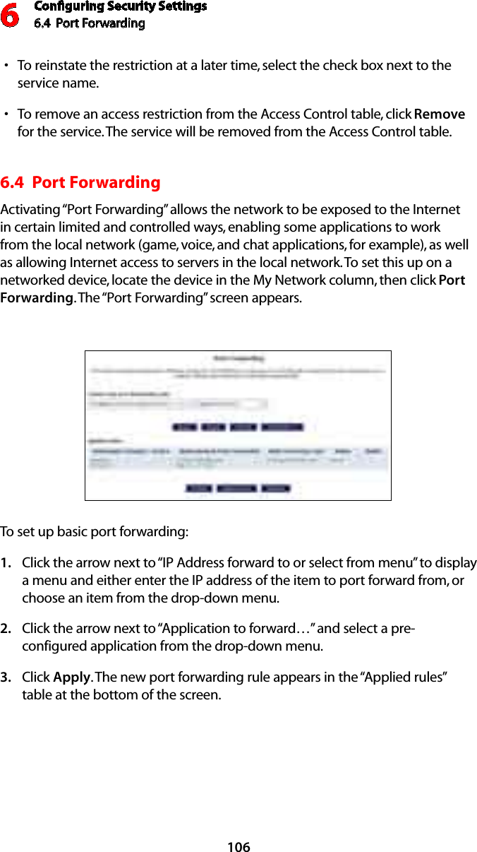 Conﬁguring Security Settings6.4  Port Forwarding 6106To reinstate the restriction at a later time, select the check box next to the sservice name. To remove an access restriction from the Access Control table, click s Remove for the service. The service will be removed from the Access Control table. 6.4  Port Forwarding Activating “Port Forwarding” allows the network to be exposed to the Internet in certain limited and controlled ways, enabling some applications to work from the local network (game, voice, and chat applications, for example), as well as allowing Internet access to servers in the local network. To set this up on a networked device, locate the device in the My Network column, then click Port Forwarding. The “Port Forwarding” screen appears. To set up basic port forwarding:Click the arrow next to “IP Address forward to or select from menu” to display  1. a menu and either enter the IP address of the item to port forward from, or choose an item from the drop-down menu.Click the arrow next to “Application to forward…” and select a pre-2. configured application from the drop-down menu.Click 3.  Apply. The new port forwarding rule appears in the “Applied rules” table at the bottom of the screen.