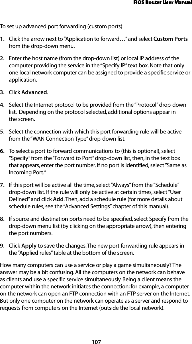 FiOS Router User Manual107To set up advanced port forwarding (custom ports):Click the arrow next to “Application to forward…” and select 1.  Custom Ports from the drop-down menu.Enter the host name (from the drop-down list) or local IP address of the 2. computer providing the service in the “Specify IP” text box. Note that only one local network computer can be assigned to provide a specific service or application. Click 3.  Advanced.Select the Internet protocol to be provided from the “Protocol” drop-down 4. list.  Depending on the protocol selected, additional options appear in  the screen.Select the connection with which this port forwarding rule will be active 5. from the “WAN Connection Type” drop-down list.To select a port to forward communications to (this is optional), select 6. “Specify” from the “Forward to Port” drop-down list, then, in the text box that appears, enter the port number. If no port is identified, select “Same as Incoming Port.” If this port will be active all the time, select “Always” from the “Schedule” 7. drop-down list. If the rule will only be active at certain times, select “User Defined” and click Add. Then, add a schedule rule (for more details about schedule rules, see the “Advanced Settings” chapter of this manual).If source and destination ports need to be specified, select Specify from the 8. drop-down menu list (by clicking on the appropriate arrow), then entering the port numbers.Click 9.  Apply to save the changes. The new port forwarding rule appears in the “Applied rules” table at the bottom of the screen.How many computers can use a service or play a game simultaneously? The answer may be a bit confusing. All the computers on the network can behave as clients and use a specific service simultaneously. Being a client means the computer within the network initiates the connection; for example, a computer on the network can open an FTP connection with an FTP server on the Internet. But only one computer on the network can operate as a server and respond to requests from computers on the Internet (outside the local network).  