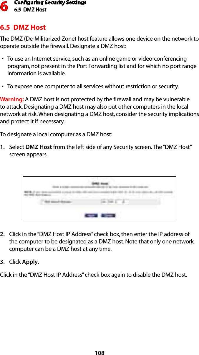 Conﬁguring Security Settings6.5  DMZ Host 61086.5  DMZ Host The DMZ (De-Militarized Zone) host feature allows one device on the network to operate outside the firewall. Designate a DMZ host: To use an Internet service, such as an online game or video-conferencing sprogram, not present in the Port Forwarding list and for which no port range information is available.To expose one computer to all services without restriction or security. sWarning: A DMZ host is not protected by the firewall and may be vulnerable to attack. Designating a DMZ host may also put other computers in the local network at risk. When designating a DMZ host, consider the security implications and protect it if necessary. To designate a local computer as a DMZ host: Select 1.  DMZ Host from the left side of any Security screen. The “DMZ Host” screen appears. Click in the “DMZ Host IP Address” check box, then enter the IP address of 2. the computer to be designated as a DMZ host. Note that only one network computer can be a DMZ host at any time. Click 3.  Apply. Click in the “DMZ Host IP Address” check box again to disable the DMZ host. 