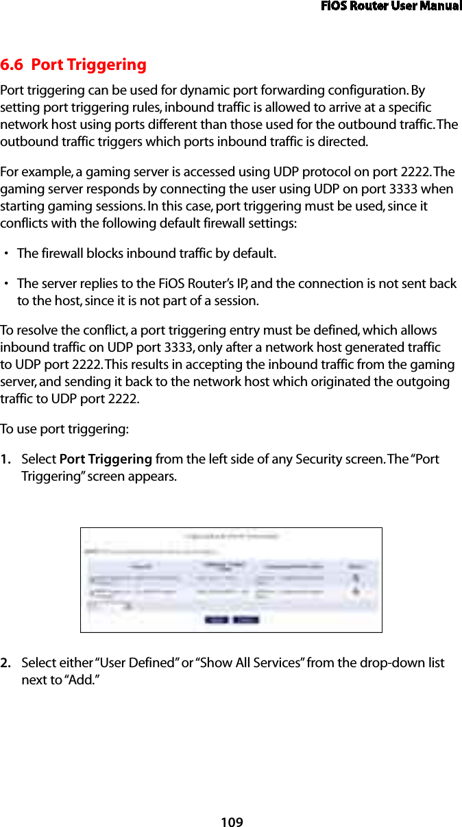 FiOS Router User Manual1096.6  Port Triggering Port triggering can be used for dynamic port forwarding configuration. By setting port triggering rules, inbound traffic is allowed to arrive at a specific network host using ports different than those used for the outbound traffic. The outbound traffic triggers which ports inbound traffic is directed. For example, a gaming server is accessed using UDP protocol on port 2222. The gaming server responds by connecting the user using UDP on port 3333 when starting gaming sessions. In this case, port triggering must be used, since it conflicts with the following default firewall settings: The firewall blocks inbound traffic by default. sThe server replies to the FiOS Router’s IP, and the connection is not sent back sto the host, since it is not part of a session. To resolve the conflict, a port triggering entry must be defined, which allows inbound traffic on UDP port 3333, only after a network host generated traffic to UDP port 2222. This results in accepting the inbound traffic from the gaming server, and sending it back to the network host which originated the outgoing traffic to UDP port 2222. To use port triggering:Select 1.  Port Triggering from the left side of any Security screen. The “Port Triggering” screen appears. Select either “User Defined” or “Show All Services” from the drop-down list 2. next to “Add.” 