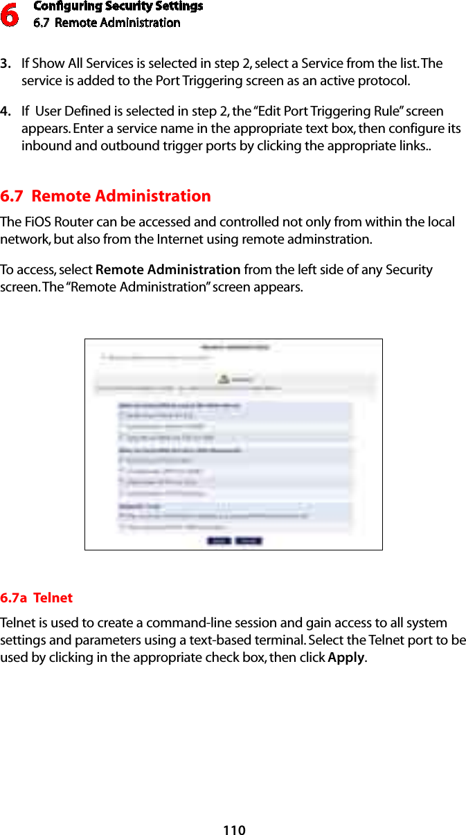 Conﬁguring Security Settings6.7  Remote Administration 6110If Show All Services is selected in step 2, select a Service from the list. The 3. service is added to the Port Triggering screen as an active protocol.If  User Defined is selected in step 2, the “Edit Port Triggering Rule” screen 4. appears. Enter a service name in the appropriate text box, then configure its inbound and outbound trigger ports by clicking the appropriate links.. 6.7  Remote Administration The FiOS Router can be accessed and controlled not only from within the local network, but also from the Internet using remote adminstration.  To access, select Remote Administration from the left side of any Security screen. The “Remote Administration” screen appears.6.7a  TelnetTelnet is used to create a command-line session and gain access to all system settings and parameters using a text-based terminal. Select the Telnet port to be used by clicking in the appropriate check box, then click Apply.