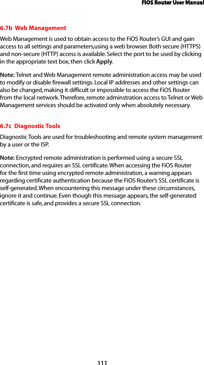 FiOS Router User Manual1116.7b  Web ManagementWeb Management is used to obtain access to the FiOS Router’s GUI and gain access to all settings and parameters,using a web browser. Both secure (HTTPS) and non-secure (HTTP) access is available. Select the port to be used by clicking in the appropriate text box, then click Apply.Note: Telnet and Web Management remote administration access may be used to modify or disable firewall settings. Local IP addresses and other settings can also be changed, making it difficult or impossible to access the FiOS Router from the local network. Therefore, remote adminstration access to Telnet or Web Management services should be activated only when absolutely necessary. 6.7c  Diagnostic ToolsDiagnostic Tools are used for troubleshooting and remote system management by a user or the ISP. Note: Encrypted remote administration is performed using a secure SSL connection, and requires an SSL certificate. When accessing the FiOS Router for the first time using encrypted remote administration, a warning appears regarding certificate authentication because the FiOS Router’s SSL certificate is self-generated. When encountering this message under these circumstances, ignore it and continue. Even though this message appears, the self-generated certificate is safe, and provides a secure SSL connection. 