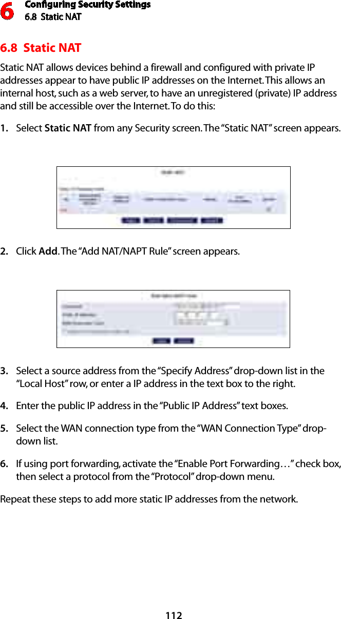 Conﬁguring Security Settings6.8  Static NAT61126.8  Static NATStatic NAT allows devices behind a firewall and configured with private IP addresses appear to have public IP addresses on the Internet. This allows an internal host, such as a web server, to have an unregistered (private) IP address and still be accessible over the Internet. To do this:Select 1.  Static NAT from any Security screen. The “Static NAT” screen appears.Click 2.  Add. The “Add NAT/NAPT Rule” screen appears.Select a source address from the “Specify Address” drop-down list in the 3. “Local Host” row, or enter a IP address in the text box to the right.Enter the public IP address in the “Public IP Address” text boxes.4. Select the WAN connection type from the “WAN Connection Type” drop-5. down list.If using port forwarding, activate the “Enable Port Forwarding…” check box, 6. then select a protocol from the “Protocol” drop-down menu.Repeat these steps to add more static IP addresses from the network.