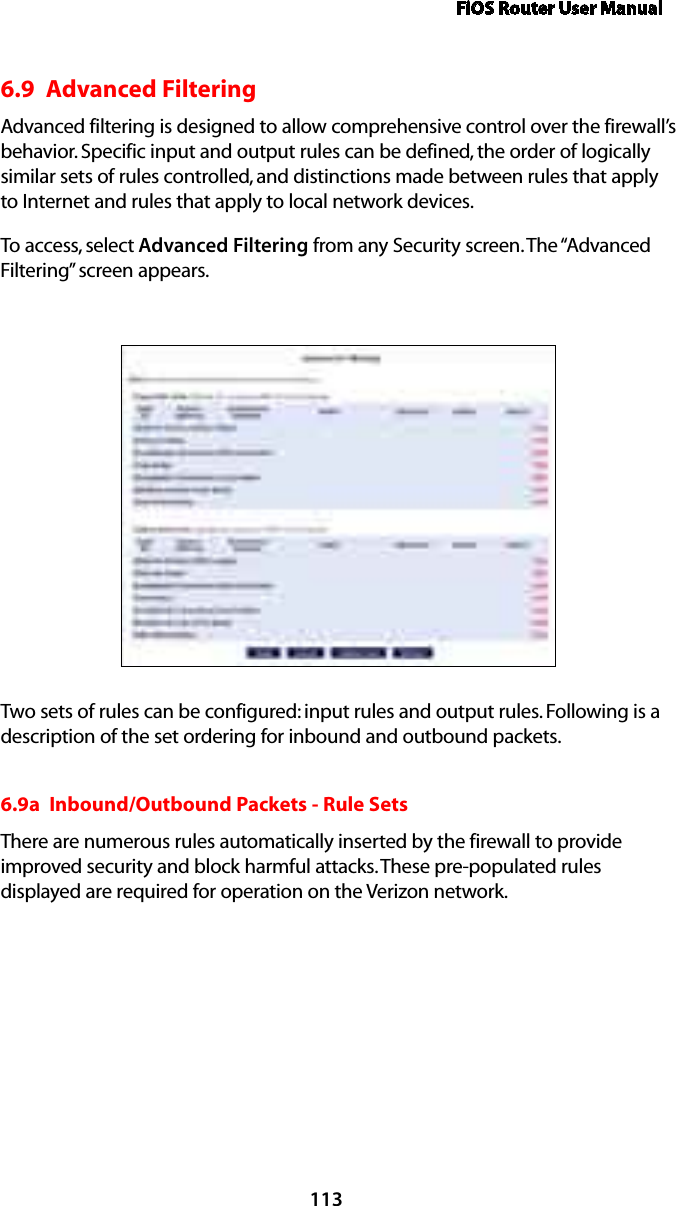 FiOS Router User Manual1136.9  Advanced FilteringAdvanced filtering is designed to allow comprehensive control over the firewall’s behavior. Specific input and output rules can be defined, the order of logically similar sets of rules controlled, and distinctions made between rules that apply to Internet and rules that apply to local network devices. To access, select Advanced Filtering from any Security screen. The “Advanced Filtering” screen appears.Two sets of rules can be configured: input rules and output rules. Following is a description of the set ordering for inbound and outbound packets. 6.9a  Inbound/Outbound Packets - Rule Sets There are numerous rules automatically inserted by the firewall to provide improved security and block harmful attacks. These pre-populated rules displayed are required for operation on the Verizon network. 