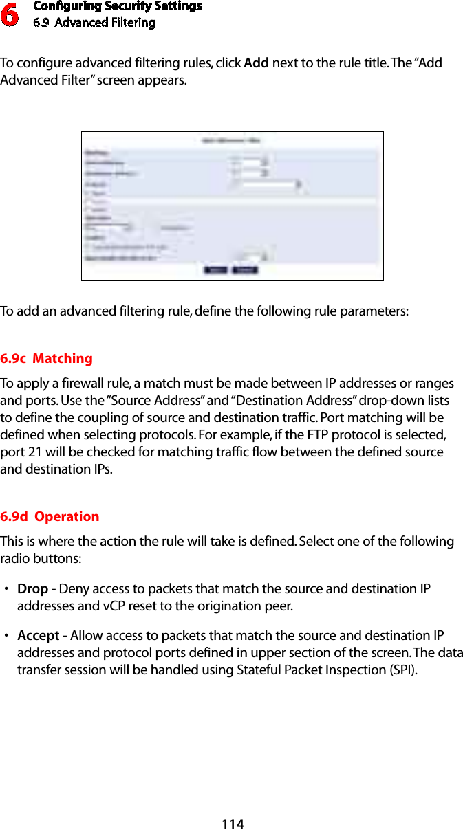 Conﬁguring Security Settings6.9  Advanced Filtering6114To configure advanced filtering rules, click Add next to the rule title. The “Add Advanced Filter” screen appears. To add an advanced filtering rule, define the following rule parameters:6.9c  Matching To apply a firewall rule, a match must be made between IP addresses or ranges and ports. Use the “Source Address” and “Destination Address” drop-down lists to define the coupling of source and destination traffic. Port matching will be defined when selecting protocols. For example, if the FTP protocol is selected, port 21 will be checked for matching traffic flow between the defined source and destination IPs. 6.9d  Operation This is where the action the rule will take is defined. Select one of the following radio buttons: Drops  - Deny access to packets that match the source and destination IP addresses and vCP reset to the origination peer. Accepts  - Allow access to packets that match the source and destination IP addresses and protocol ports defined in upper section of the screen. The data transfer session will be handled using Stateful Packet Inspection (SPI). 