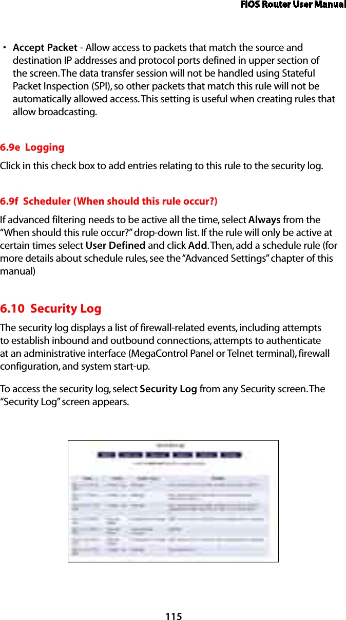 FiOS Router User Manual115Accept Packets  - Allow access to packets that match the source and destination IP addresses and protocol ports defined in upper section of the screen. The data transfer session will not be handled using Stateful Packet Inspection (SPI), so other packets that match this rule will not be automatically allowed access. This setting is useful when creating rules that  allow broadcasting. 6.9e  LoggingClick in this check box to add entries relating to this rule to the security log.6.9f  Scheduler (When should this rule occur?)If advanced filtering needs to be active all the time, select Always from the “When should this rule occur?” drop-down list. If the rule will only be active at certain times select User Defined and click Add. Then, add a schedule rule (for more details about schedule rules, see the “Advanced Settings” chapter of this manual) 6.10  Security Log The security log displays a list of firewall-related events, including attempts to establish inbound and outbound connections, attempts to authenticate at an administrative interface (MegaControl Panel or Telnet terminal), firewall configuration, and system start-up. To access the security log, select Security Log from any Security screen. The “Security Log” screen appears.