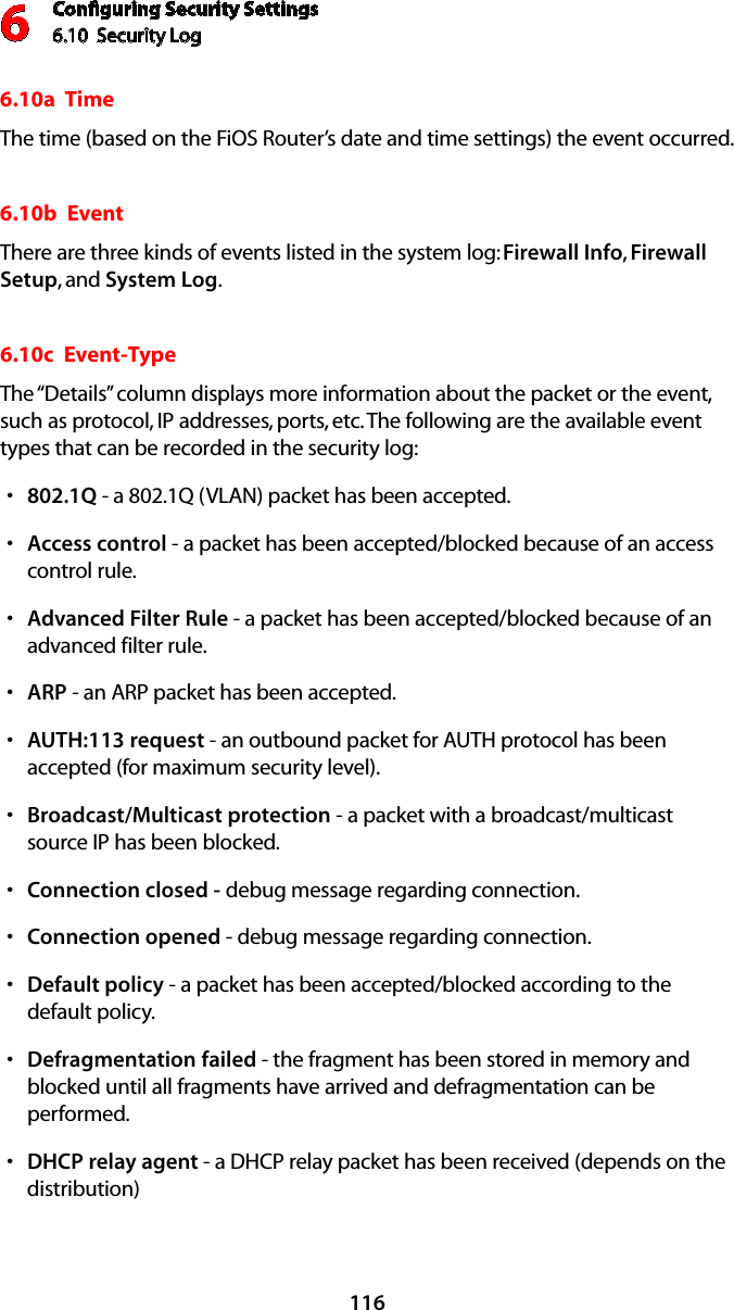 Conﬁguring Security Settings6.10  Security Log 61166.10a  TimeThe time (based on the FiOS Router’s date and time settings) the event occurred. 6.10b  EventThere are three kinds of events listed in the system log: Firewall Info, Firewall Setup, and System Log. 6.10c  Event-TypeThe “Details” column displays more information about the packet or the event, such as protocol, IP addresses, ports, etc. The following are the available event types that can be recorded in the security log: 802.1Qs  - a 802.1Q (VLAN) packet has been accepted. Accesss  control - a packet has been accepted/blocked because of an access control rule. Advanced Filter Rules  - a packet has been accepted/blocked because of an advanced filter rule. ARPs  - an ARP packet has been accepted. AUTH:113 requests  - an outbound packet for AUTH protocol has been accepted (for maximum security level). Broadcast/Multicast protection s - a packet with a broadcast/multicast source IP has been blocked. Connection closed - s debug message regarding connection. Connection openeds  - debug message regarding connection. Defaults  policy - a packet has been accepted/blocked according to the default policy. Defragmentation faileds  - the fragment has been stored in memory and blocked until all fragments have arrived and defragmentation can be performed. DHCPs  relay agent - a DHCP relay packet has been received (depends on the distribution) 