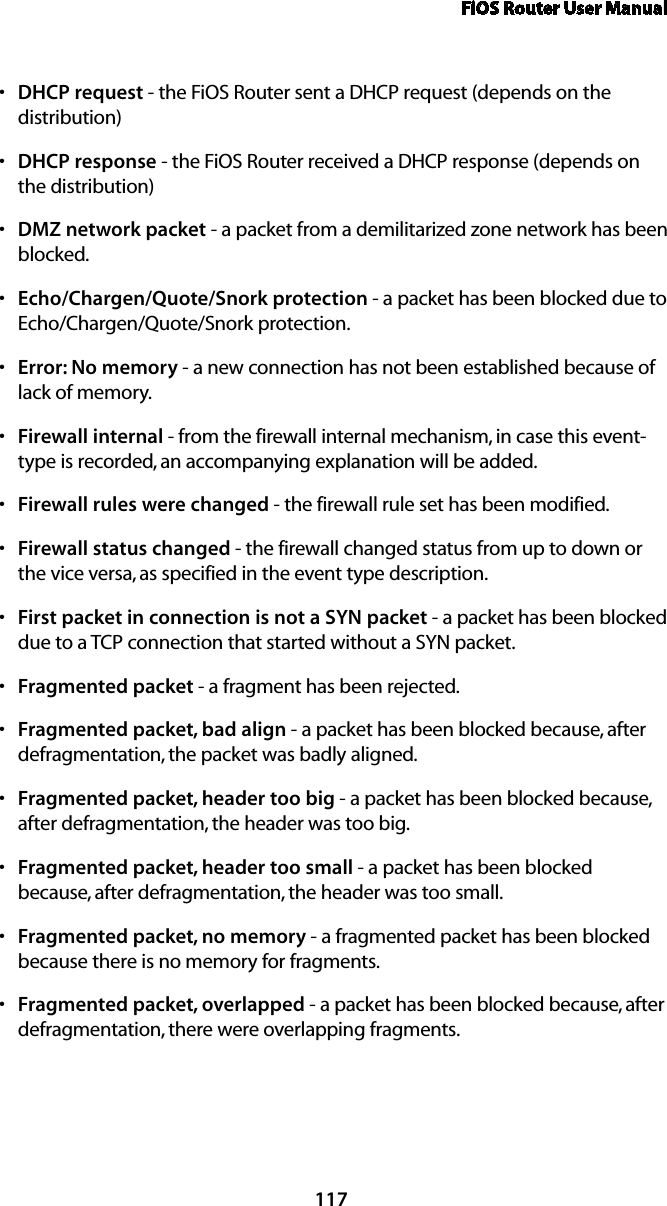 FiOS Router User Manual117DHCPs  request - the FiOS Router sent a DHCP request (depends on the distribution)DHCPs  response - the FiOS Router received a DHCP response (depends on  the distribution) DMZs  network packet - a packet from a demilitarized zone network has been blocked. Echo/Chargen/Quote/Snork protections  - a packet has been blocked due to Echo/Chargen/Quote/Snork protection. Error: No memorys  - a new connection has not been established because of lack of memory. Firewall internals  - from the firewall internal mechanism, in case this event-type is recorded, an accompanying explanation will be added. Firewall rules were changeds  - the firewall rule set has been modified. Firewall status changeds  - the firewall changed status from up to down or the vice versa, as specified in the event type description. First packet in connection is not a SYN packets  - a packet has been blocked due to a TCP connection that started without a SYN packet. Fragmented packets  - a fragment has been rejected. Fragmented packet, bad aligns  - a packet has been blocked because, after defragmentation, the packet was badly aligned. Fragmented packet, header too bigs  - a packet has been blocked because, after defragmentation, the header was too big. Fragmented packet, header too smalls  - a packet has been blocked because, after defragmentation, the header was too small. Fragmented packet, no memorys  - a fragmented packet has been blocked because there is no memory for fragments. Fragmented packet, overlappeds  - a packet has been blocked because, after defragmentation, there were overlapping fragments. 