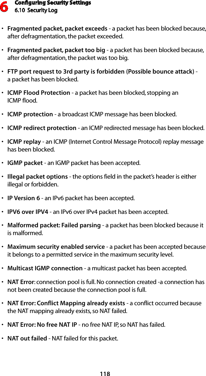 Conﬁguring Security Settings6.10  Security Log 6118Fragmented packet, packet exceedss  - a packet has been blocked because, after defragmentation, the packet exceeded. Fragmented packet, packet too bigs  - a packet has been blocked because, after defragmentation, the packet was too big. FTP port request to 3rd party is forbidden (Possible bounce attack)s  -  a packet has been blocked. ICMP Flood Protections  - a packet has been blocked, stopping an  ICMP flood. ICMP protections  - a broadcast ICMP message has been blocked. ICMP redirect protections  - an ICMP redirected message has been blocked. ICMP replays  - an ICMP (Internet Control Message Protocol) replay message has been blocked. IGMPs  packet - an IGMP packet has been accepted. Illegal packet optionss  - the options field in the packet’s header is either illegal or forbidden. IP Version 6s  - an IPv6 packet has been accepted.IPV6 over IPV4s  - an IPv6 over IPv4 packet has been accepted.Malformed packet: Failed parsings  - a packet has been blocked because it  is malformed. Maximum security enabled services  - a packet has been accepted because it belongs to a permitted service in the maximum security level. Multicasts  IGMP connection - a multicast packet has been accepted. NATs  Error: connection pool is full. No connection created -a connection has not been created because the connection pool is full. NAT Error: Conflict Mapping already existss  - a conflict occurred because the NAT mapping already exists, so NAT failed. NAT Error: No free NAT IPs  - no free NAT IP, so NAT has failed. NAT outs  failed - NAT failed for this packet. 