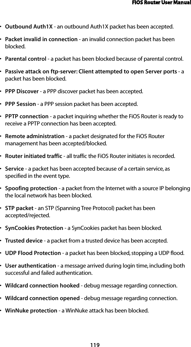 FiOS Router User Manual119Outbound Auth1Xs  - an outbound Auth1X packet has been accepted. Packet invalid in connections  - an invalid connection packet has been blocked.Parentals  control - a packet has been blocked because of parental control. Passive attack on ftp-server: Client attempted to open Server portss  - a packet has been blocked. PPP Discovers  - a PPP discover packet has been accepted. PPP Sessions  - a PPP session packet has been accepted. PPTPs  connection - a packet inquiring whether the FiOS Router is ready to receive a PPTP connection has been accepted. Remotes  administration - a packet designated for the FiOS Router management has been accepted/blocked. Router initiated traffics  - all traffic the FiOS Router initiates is recorded. Services  - a packet has been accepted because of a certain service, as specified in the event type. Spoofing protections  - a packet from the Internet with a source IP belonging the local network has been blocked. STP packets  - an STP (Spanning Tree Protocol) packet has been  accepted/rejected. SynCookies Protections  - a SynCookies packet has been blocked. Trusteds  device - a packet from a trusted device has been accepted. UDP Flood Protections  - a packet has been blocked, stopping a UDP flood. Users  authentication - a message arrived during login time, including both successful and failed authentication.Wildcard connection hookeds  - debug message regarding connection. Wildcard connection openeds  - debug message regarding connection. WinNuke protections  - a WinNuke attack has been blocked. 