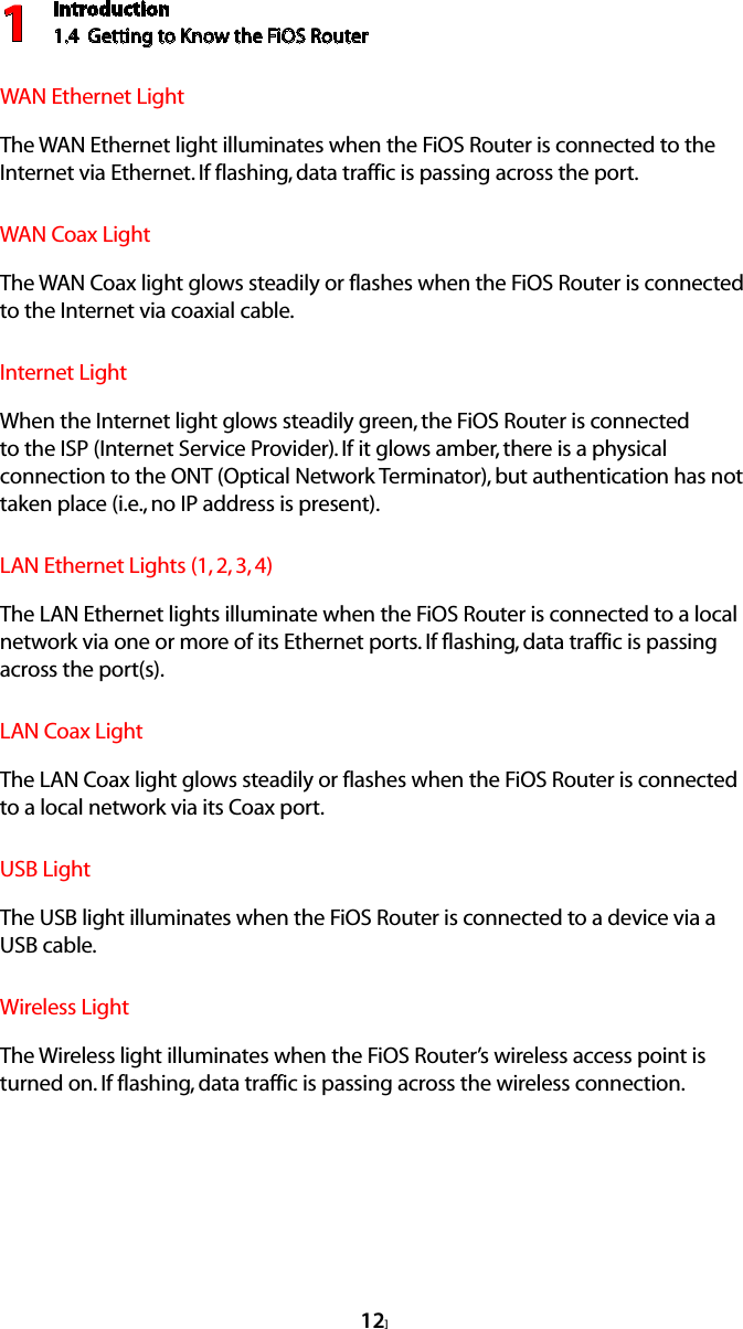 Introduction1.4  Getting to Know the FiOS Router112]WAN Ethernet Light  The WAN Ethernet light illuminates when the FiOS Router is connected to the Internet via Ethernet. If flashing, data traffic is passing across the port.WAN Coax Light  The WAN Coax light glows steadily or flashes when the FiOS Router is connected to the Internet via coaxial cable.Internet Light  When the Internet light glows steadily green, the FiOS Router is connected to the ISP (Internet Service Provider). If it glows amber, there is a physical connection to the ONT (Optical Network Terminator), but authentication has not taken place (i.e., no IP address is present).LAN Ethernet Lights (1, 2, 3, 4)  The LAN Ethernet lights illuminate when the FiOS Router is connected to a local network via one or more of its Ethernet ports. If flashing, data traffic is passing across the port(s).LAN Coax Light  The LAN Coax light glows steadily or flashes when the FiOS Router is connected to a local network via its Coax port.USB Light  The USB light illuminates when the FiOS Router is connected to a device via a  USB cable.Wireless Light  The Wireless light illuminates when the FiOS Router’s wireless access point is turned on. If flashing, data traffic is passing across the wireless connection.