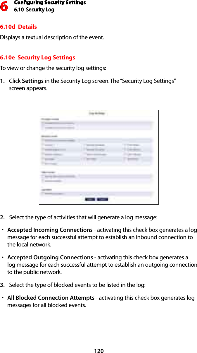 Conﬁguring Security Settings6.10  Security Log 61206.10d  DetailsDisplays a textual description of the event. 6.10e  Security Log SettingsTo view or change the security log settings: Click 1.  Settings in the Security Log screen. The “Security Log Settings”  screen appears. Select the type of activities that will generate a log message:2. Accepted Incoming Connectionss  - activating this check box generates a log message for each successful attempt to establish an inbound connection to the local network. Accepted Outgoing Connectionss  - activating this check box generates a log message for each successful attempt to establish an outgoing connection to the public network. Select the type of blocked events to be listed in the log:3. All Blocked Connection Attemptss  - activating this check box generates log messages for all blocked events.