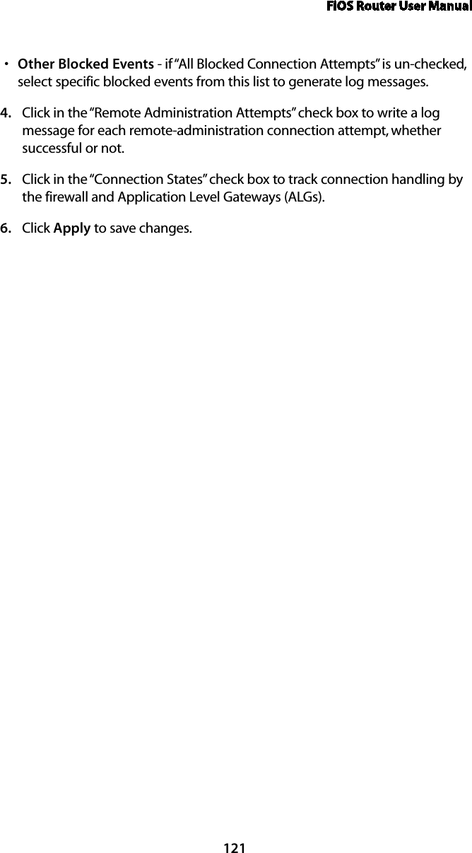 FiOS Router User Manual121Other Blocked Eventss  - if “All Blocked Connection Attempts” is un-checked, select specific blocked events from this list to generate log messages. Click in the “Remote Administration Attempts” check box to write a log 4. message for each remote-administration connection attempt, whether successful or not. Click in the “Connection States” check box to track connection handling by 5. the firewall and Application Level Gateways (ALGs). Click 6.  Apply to save changes. 