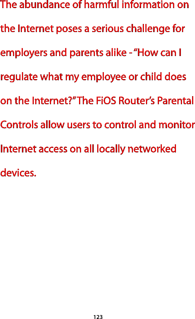 123The abundance of harmful information on the Internet poses a serious challenge for employers and parents alike - “How can I regulate what my employee or child does on the Internet?” The FiOS Router’s Parental Controls allow users to control and monitor Internet access on all locally networked devices.