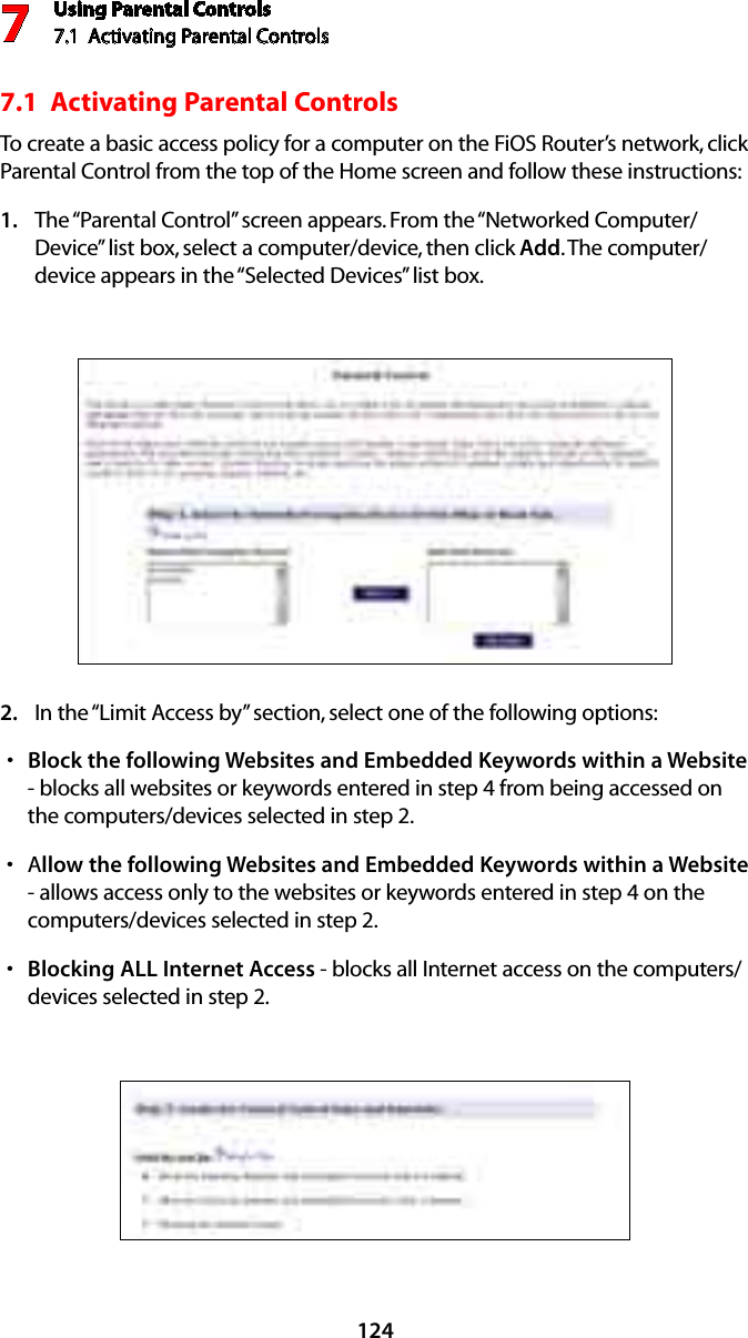 Using Parental Controls7.1  Activating Parental Controls 71247.1  Activating Parental Controls To create a basic access policy for a computer on the FiOS Router’s network, click Parental Control from the top of the Home screen and follow these instructions:The “Parental Control” screen appears. From the “Networked Computer/1. Device” list box, select a computer/device, then click Add. The computer/device appears in the “Selected Devices” list box.In the “Limit Access by” section, select one of the following options:2. Block the following Websites and Embedded Keywords within a Websites  - blocks all websites or keywords entered in step 4 from being accessed on the computers/devices selected in step 2.As llow the following Websites and Embedded Keywords within a Website - allows access only to the websites or keywords entered in step 4 on the computers/devices selected in step 2.Blocking ALL Internet Accesss  - blocks all Internet access on the computers/devices selected in step 2.