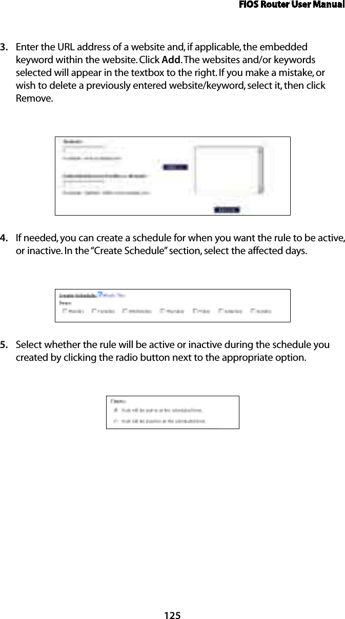 FiOS Router User Manual125Enter the URL address of a website and, if applicable, the embedded 3. keyword within the website. Click Add. The websites and/or keywords selected will appear in the textbox to the right. If you make a mistake, or wish to delete a previously entered website/keyword, select it, then click Remove.If needed, you can create a schedule for when you want the rule to be active, 4. or inactive. In the “Create Schedule” section, select the affected days.Select whether the rule will be active or inactive during the schedule you 5. created by clicking the radio button next to the appropriate option. 