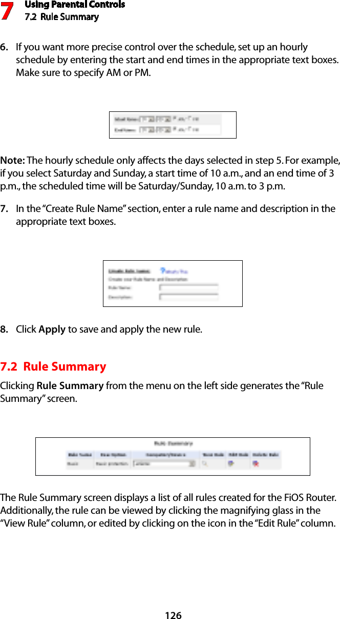 Using Parental Controls7.2  Rule Summary7126If you want more precise control over the schedule, set up an hourly 6. schedule by entering the start and end times in the appropriate text boxes. Make sure to specify AM or PM. Note: The hourly schedule only affects the days selected in step 5. For example, if you select Saturday and Sunday, a start time of 10 a.m., and an end time of 3 p.m., the scheduled time will be Saturday/Sunday, 10 a.m. to 3 p.m.In the “Create Rule Name” section, enter a rule name and description in the 7. appropriate text boxes.Click 8.  Apply to save and apply the new rule.7.2  Rule SummaryClicking Rule Summary from the menu on the left side generates the “Rule Summary” screen. The Rule Summary screen displays a list of all rules created for the FiOS Router. Additionally, the rule can be viewed by clicking the magnifying glass in the “View Rule” column, or edited by clicking on the icon in the “Edit Rule” column.