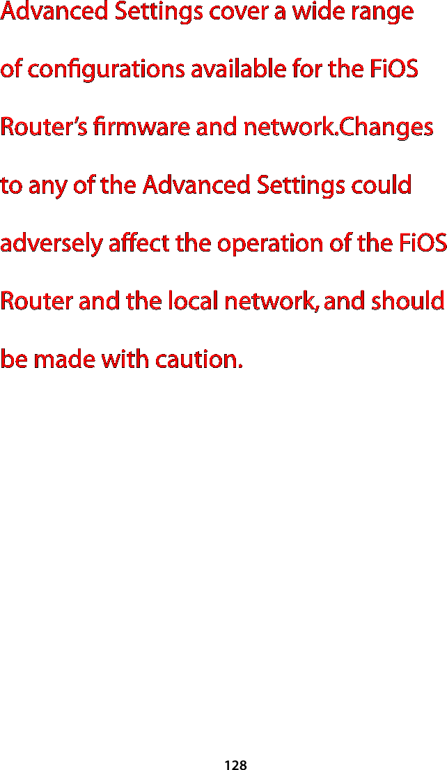 128Advanced Settings cover a wide range of conﬁgurations available for the FiOS Router’s ﬁrmware and network.Changes to any of the Advanced Settings could adversely affect the operation of the FiOS Router and the local network, and should be made with caution. 