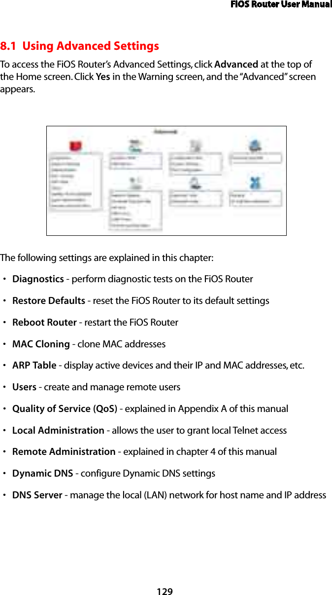 FiOS Router User Manual1298.1  Using Advanced SettingsTo access the FiOS Router’s Advanced Settings, click Advanced at the top of the Home screen. Click Yes in the Warning screen, and the “Advanced” screen appears.The following settings are explained in this chapter:Diagnosticss  - perform diagnostic tests on the FiOS RouterRestores  Defaults - reset the FiOS Router to its default settingsReboots  Router - restart the FiOS RouterMACs  Cloning - clone MAC addressesARPs  Table - display active devices and their IP and MAC addresses, etc.Userss  - create and manage remote usersQuality of Service (QoS)s  - explained in Appendix A of this manualLocal Administrations  - allows the user to grant local Telnet accessRemote Administrations  - explained in chapter 4 of this manualDynamic DNSs  - configure Dynamic DNS settingsDNS Servers  - manage the local (LAN) network for host name and IP address