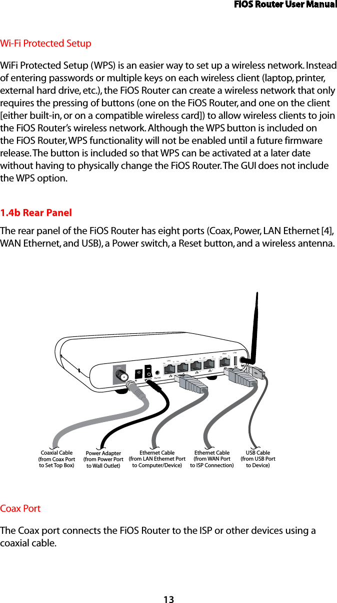 FiOS Router User Manual13Wi-Fi Protected SetupWiFi Protected Setup (WPS) is an easier way to set up a wireless network. Instead of entering passwords or multiple keys on each wireless client (laptop, printer, external hard drive, etc.), the FiOS Router can create a wireless network that only requires the pressing of buttons (one on the FiOS Router, and one on the client [either built-in, or on a compatible wireless card]) to allow wireless clients to join the FiOS Router’s wireless network. Although the WPS button is included on the FiOS Router, WPS functionality will not be enabled until a future firmware release. The button is included so that WPS can be activated at a later date without having to physically change the FiOS Router. The GUI does not include the WPS option.1.4b Rear PanelThe rear panel of the FiOS Router has eight ports (Coax, Power, LAN Ethernet [4], WAN Ethernet, and USB), a Power switch, a Reset button, and a wireless antenna.On/Off   Coax1234100 100 100 10010 10 10 10LANWAN100 10ResetEthernet Cable(from LAN Ethernet Portto Computer/Device)Ethernet Cable(from WAN Portto ISP Connection)Power Adapter(from Power Portto Wall Outlet)Coaxial Cable(from Coax Portto Set Top Box)USBUSB Cable(from USB Portto Device)Coax PortThe Coax port connects the FiOS Router to the ISP or other devices using a  coaxial cable.