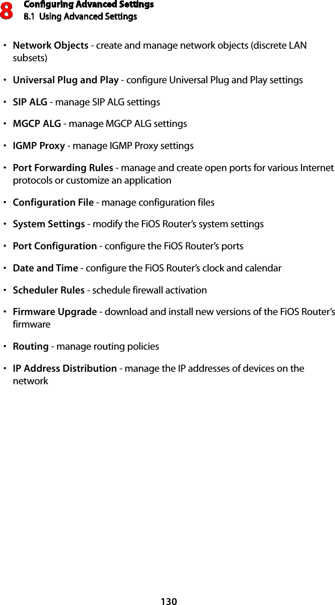 Conﬁguring Advanced Settings8.1  Using Advanced Settings8130Network Objectss  - create and manage network objects (discrete LAN subsets)Universal Plug and Plays  - configure Universal Plug and Play settingsSIP ALGs  - manage SIP ALG settingsMGCP ALGs  - manage MGCP ALG settingsIGMP Proxys  - manage IGMP Proxy settingsPort Forwarding Ruless  - manage and create open ports for various Internet protocols or customize an applicationConfiguration Files  - manage configuration filesSystem Settingss  - modify the FiOS Router’s system settingsPort Configurations  - configure the FiOS Router’s portsDate and Times  - configure the FiOS Router’s clock and calendarScheduler Ruless  - schedule firewall activationFirmware Upgrades  - download and install new versions of the FiOS Router’s firmwareRoutings  - manage routing policiesIP Address Distributions  - manage the IP addresses of devices on the network