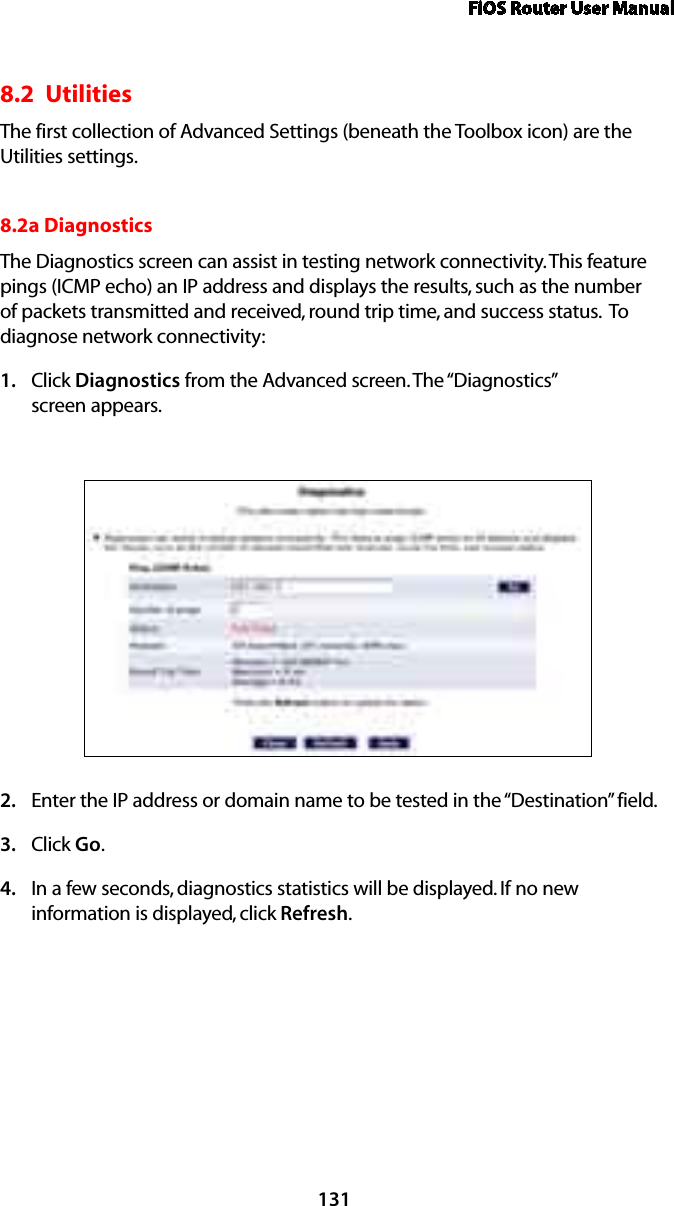 FiOS Router User Manual1318.2  UtilitiesThe first collection of Advanced Settings (beneath the Toolbox icon) are the Utilities settings.8.2a Diagnostics The Diagnostics screen can assist in testing network connectivity. This feature pings (ICMP echo) an IP address and displays the results, such as the number of packets transmitted and received, round trip time, and success status.  To diagnose network connectivity: Click 1.  Diagnostics from the Advanced screen. The “Diagnostics”  screen appears. Enter the IP address or domain name to be tested in the “Destination” field. 2. Click 3.  Go. In a few seconds, diagnostics statistics will be displayed. If no new 4. information is displayed, click Refresh. 