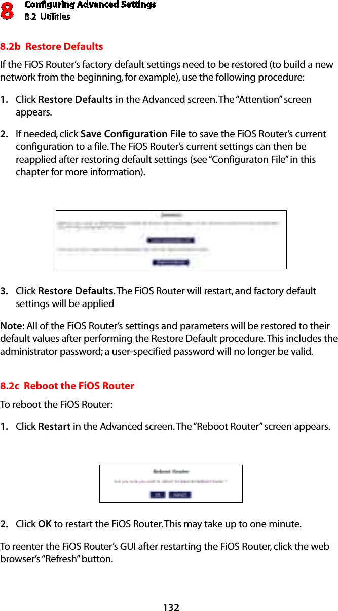 Conﬁguring Advanced Settings8.2  Utilities81328.2b  Restore Defaults If the FiOS Router’s factory default settings need to be restored (to build a new network from the beginning, for example), use the following procedure:Click 1.  Restore Defaults in the Advanced screen. The “Attention” screen appears.If needed, click 2.  Save Configuration File to save the FiOS Router’s current configuration to a file. The FiOS Router’s current settings can then be reapplied after restoring default settings (see “Configuraton File” in this chapter for more information).Click 3.  Restore Defaults. The FiOS Router will restart, and factory default settings will be applied  Note: All of the FiOS Router’s settings and parameters will be restored to their default values after performing the Restore Default procedure. This includes the administrator password; a user-specified password will no longer be valid. 8.2c  Reboot the FiOS Router To reboot the FiOS Router: Click 1.  Restart in the Advanced screen. The “Reboot Router” screen appears. Click 2.  OK to restart the FiOS Router. This may take up to one minute. To reenter the FiOS Router’s GUI after restarting the FiOS Router, click the web browser’s “Refresh” button. 