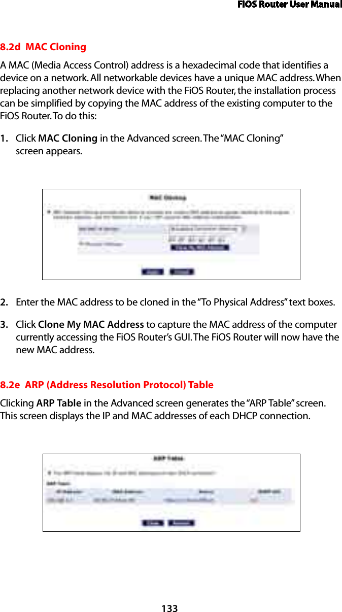 FiOS Router User Manual1338.2d  MAC Cloning A MAC (Media Access Control) address is a hexadecimal code that identifies a device on a network. All networkable devices have a unique MAC address. When replacing another network device with the FiOS Router, the installation process can be simplified by copying the MAC address of the existing computer to the FiOS Router. To do this:Click 1.  MAC Cloning in the Advanced screen. The “MAC Cloning”  screen appears. Enter the MAC address to be cloned in the “To Physical Address” text boxes. 2. Click 3.  Clone My MAC Address to capture the MAC address of the computer currently accessing the FiOS Router’s GUI. The FiOS Router will now have the new MAC address.8.2e  ARP (Address Resolution Protocol) TableClicking ARP Table in the Advanced screen generates the “ARP Table” screen. This screen displays the IP and MAC addresses of each DHCP connection.